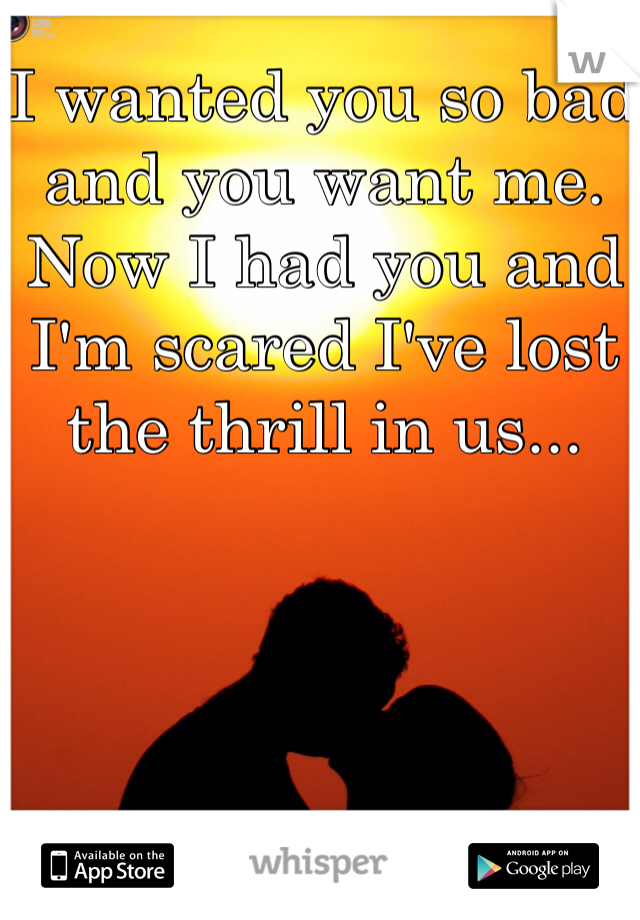 I wanted you so bad and you want me. Now I had you and I'm scared I've lost the thrill in us...