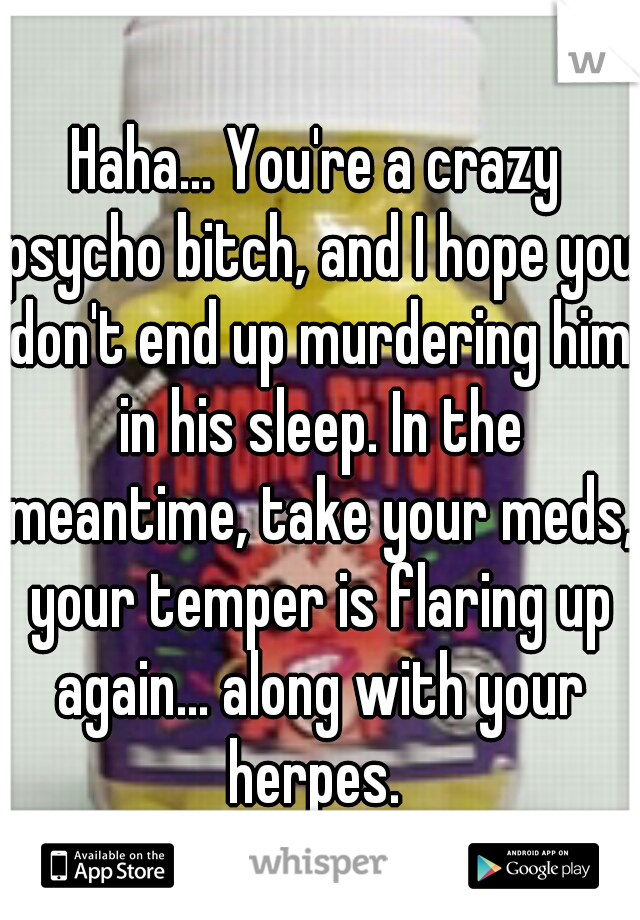 Haha... You're a crazy psycho bitch, and I hope you don't end up murdering him in his sleep. In the meantime, take your meds, your temper is flaring up again... along with your herpes. 
