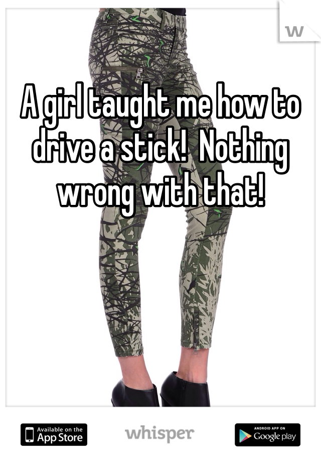 A girl taught me how to drive a stick!  Nothing wrong with that!