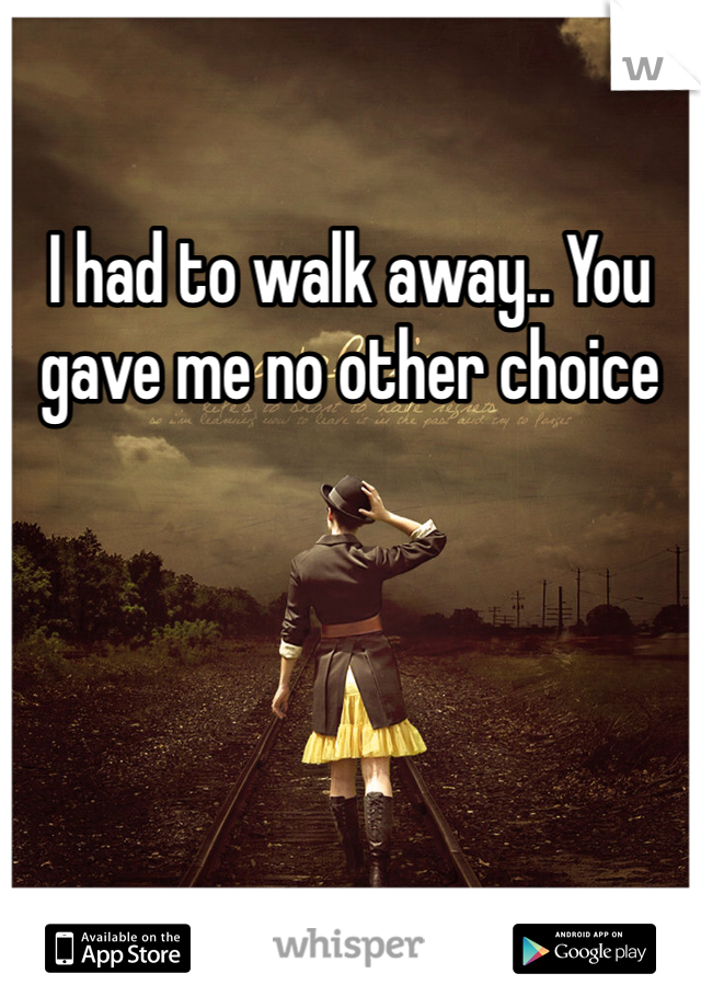 I had to walk away.. You gave me no other choice 