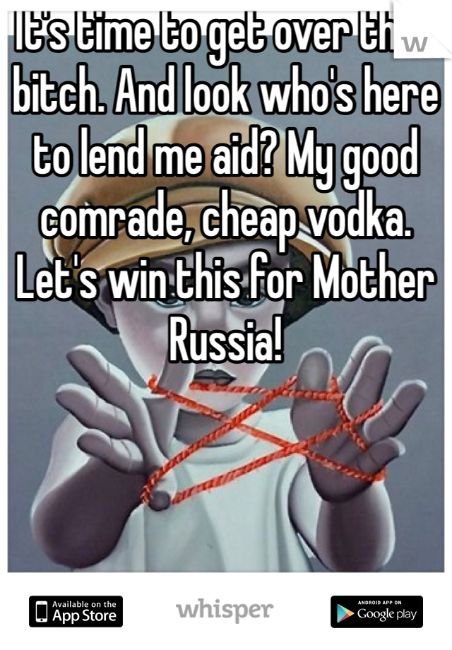 It's time to get over that bitch. And look who's here to lend me aid? My good comrade, cheap vodka. Let's win this for Mother Russia!