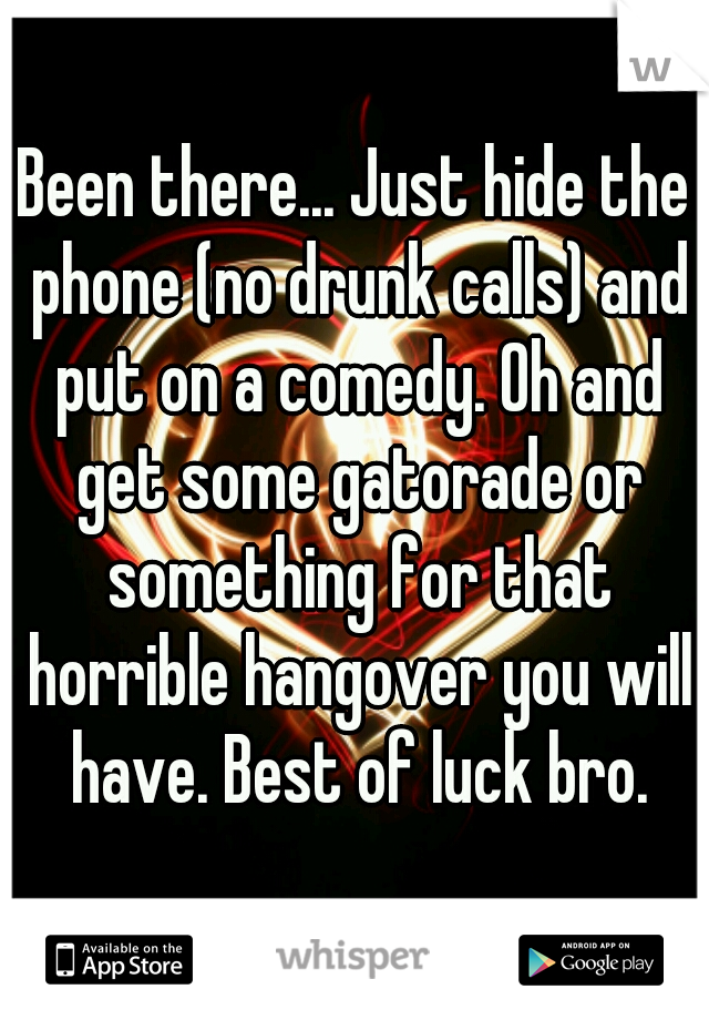 Been there... Just hide the phone (no drunk calls) and put on a comedy. Oh and get some gatorade or something for that horrible hangover you will have. Best of luck bro.