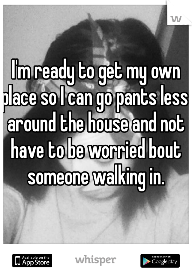I'm ready to get my own place so I can go pants less around the house and not have to be worried bout someone walking in.
