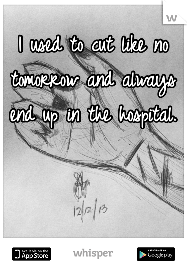 I used to cut like no tomorrow and always end up in the hospital.