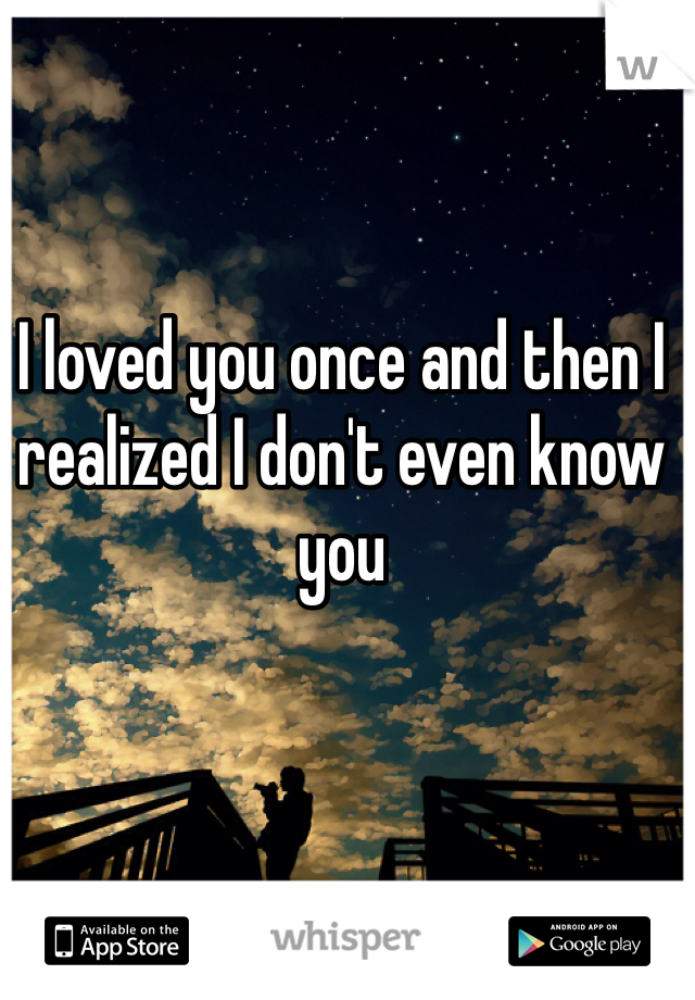 I loved you once and then I realized I don't even know you 