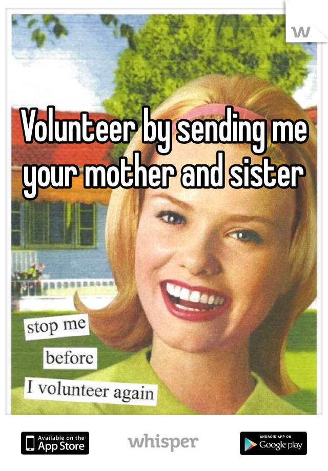 Volunteer by sending me your mother and sister 