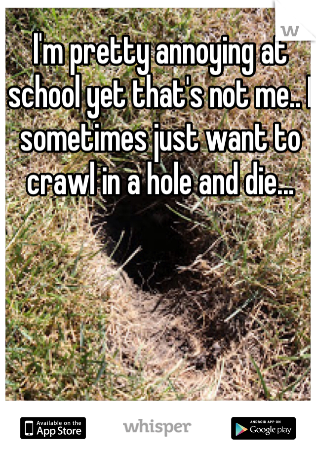 I'm pretty annoying at school yet that's not me.. I sometimes just want to crawl in a hole and die...
