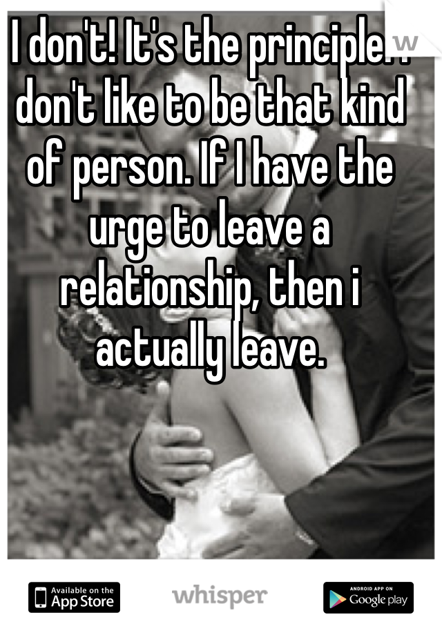 I don't! It's the principle. I don't like to be that kind of person. If I have the urge to leave a relationship, then i actually leave. 