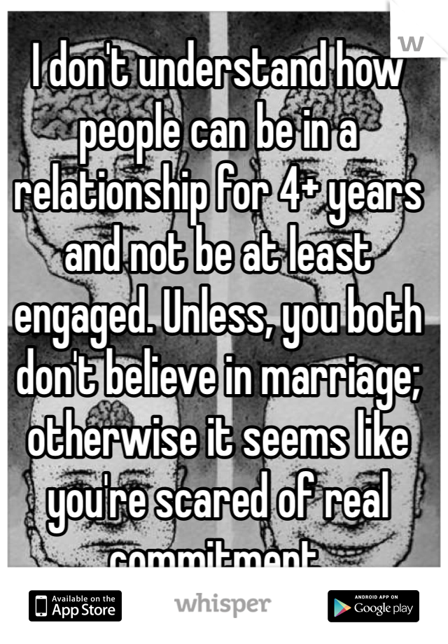 I don't understand how people can be in a relationship for 4+ years and not be at least engaged. Unless, you both don't believe in marriage; otherwise it seems like you're scared of real commitment. 