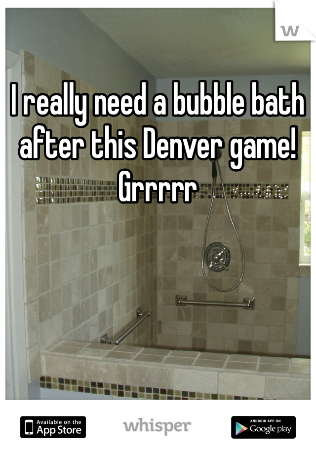 I really need a bubble bath after this Denver game!
Grrrrr