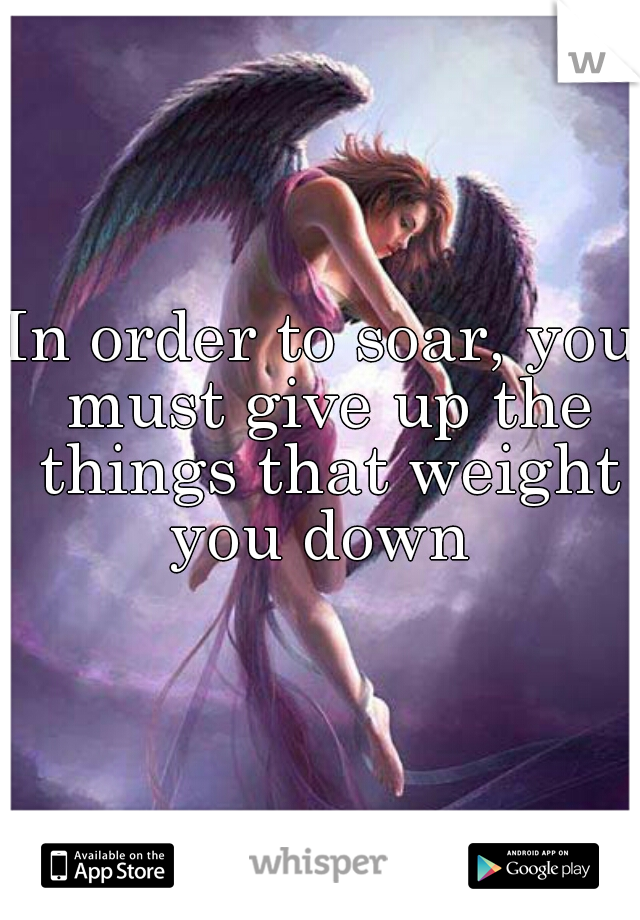 In order to soar, you must give up the things that weight you down 