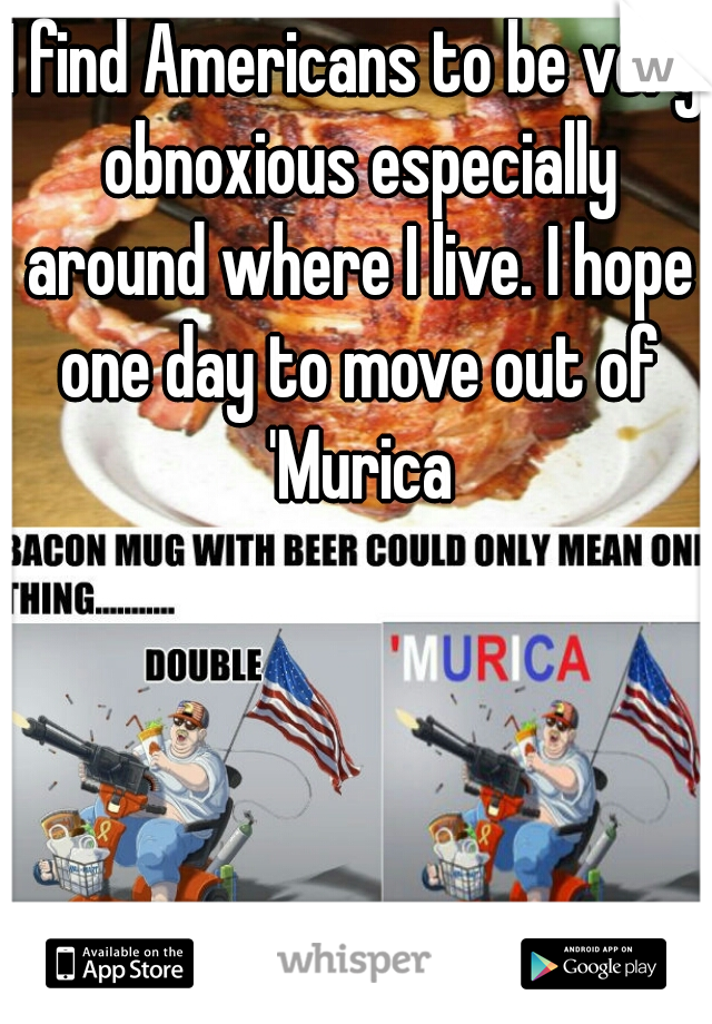 I find Americans to be very obnoxious especially around where I live. I hope one day to move out of 'Murica