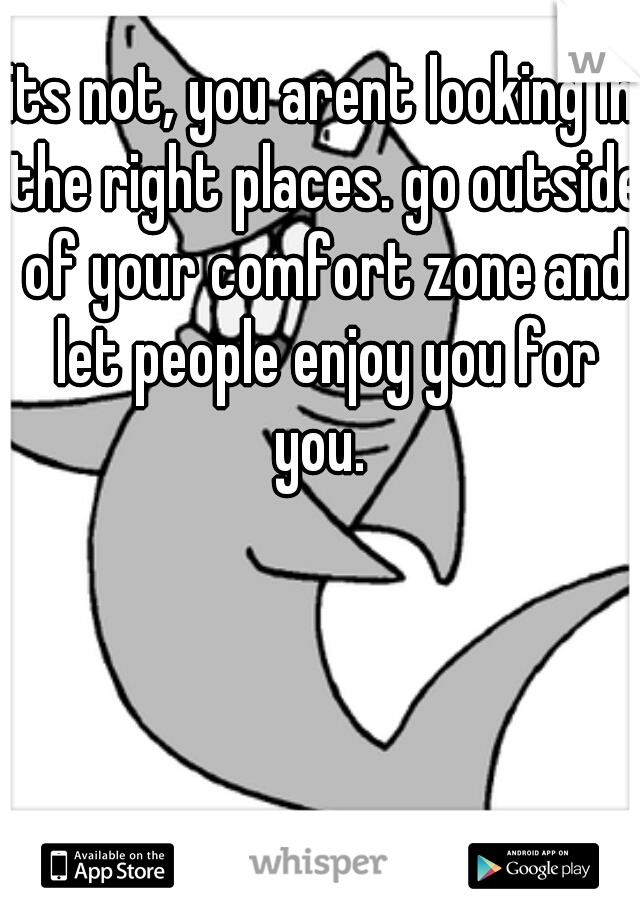 its not, you arent looking in the right places. go outside of your comfort zone and let people enjoy you for you. 