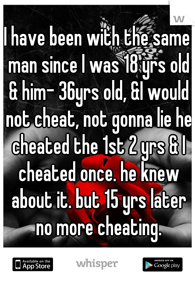 I have been with the same man since I was 18 yrs old & him- 36yrs old, &I would not cheat, not gonna lie he cheated the 1st 2 yrs & I cheated once. he knew about it. but 15 yrs later no more cheating.