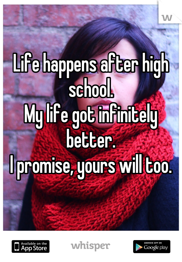 Life happens after high school.
My life got infinitely better.
I promise, yours will too.