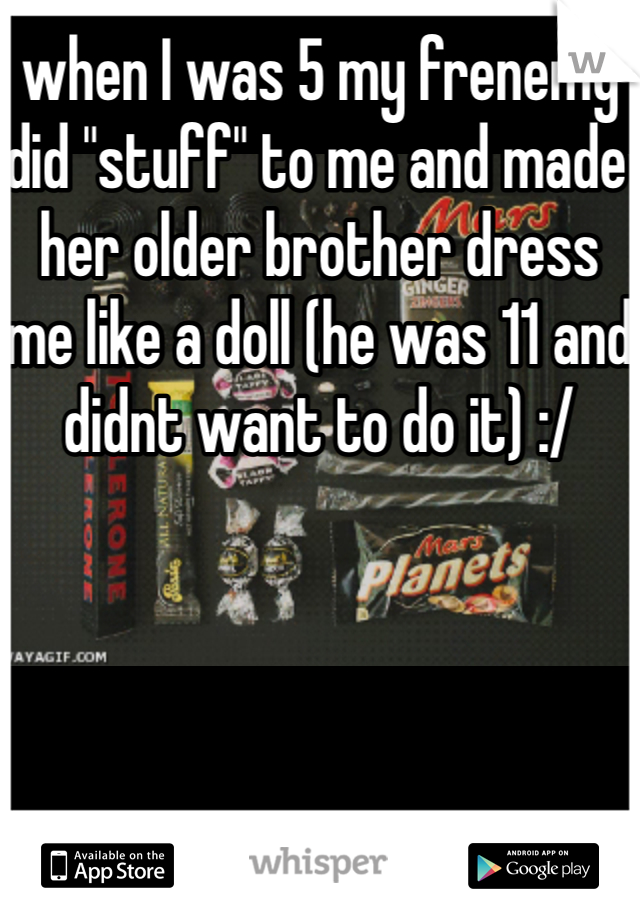 when I was 5 my frenemy did "stuff" to me and made her older brother dress me like a doll (he was 11 and didnt want to do it) :/
