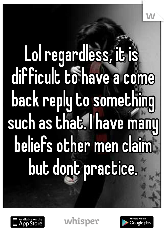 Lol regardless, it is difficult to have a come back reply to something such as that. I have many beliefs other men claim but dont practice.