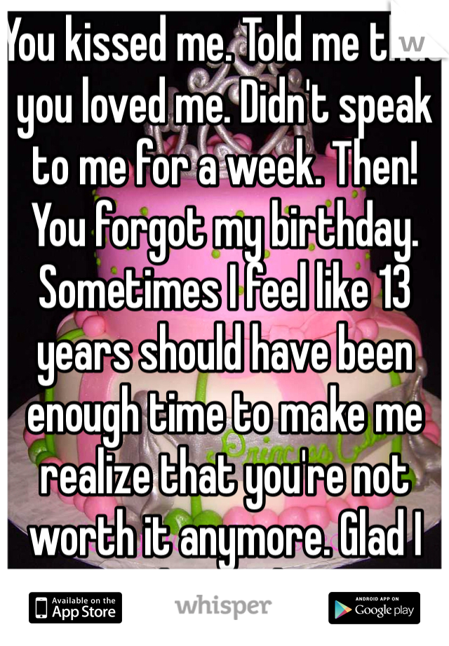 You kissed me. Told me that you loved me. Didn't speak to me for a week. Then! You forgot my birthday. Sometimes I feel like 13 years should have been enough time to make me realize that you're not worth it anymore. Glad I learned!