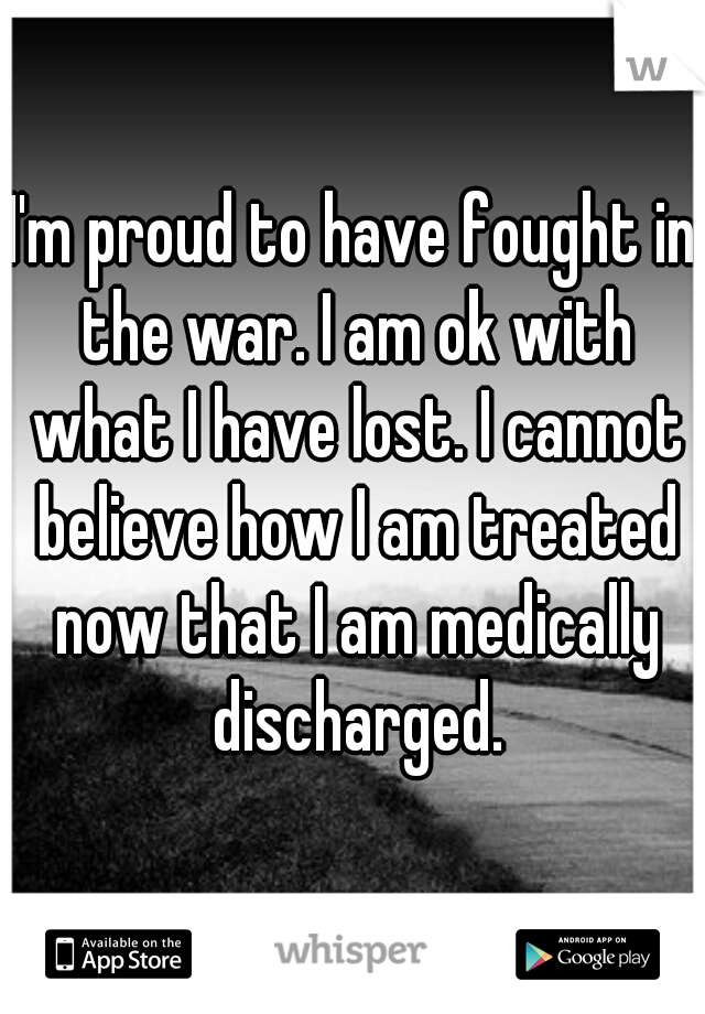 I'm proud to have fought in the war. I am ok with what I have lost. I cannot believe how I am treated now that I am medically discharged.