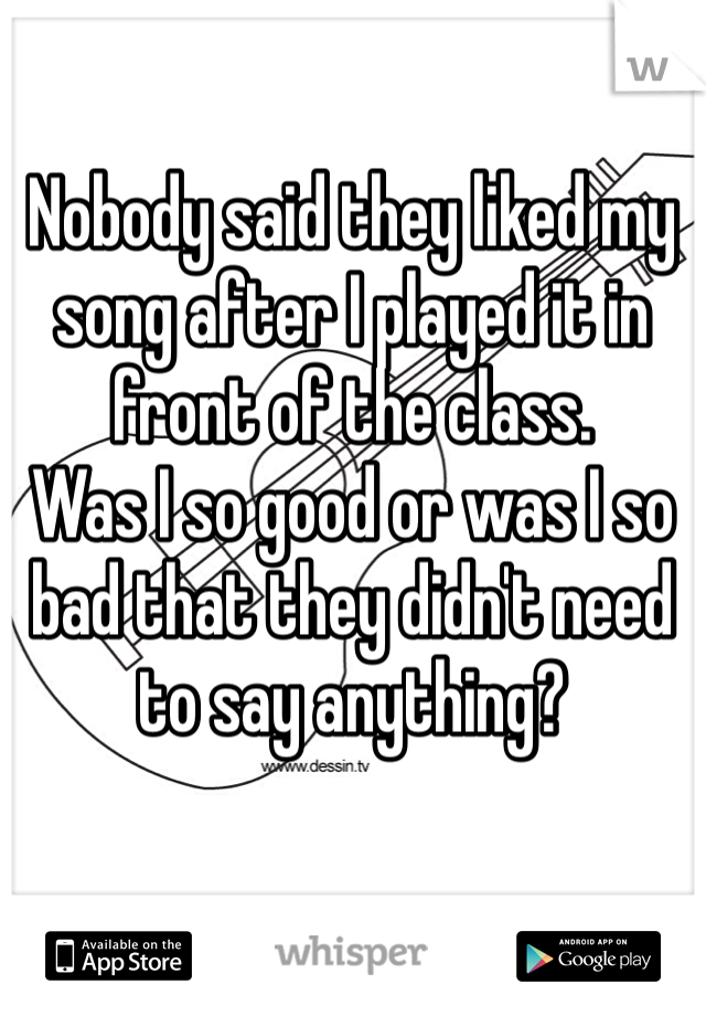 Nobody said they liked my song after I played it in front of the class. 
Was I so good or was I so bad that they didn't need to say anything? 
