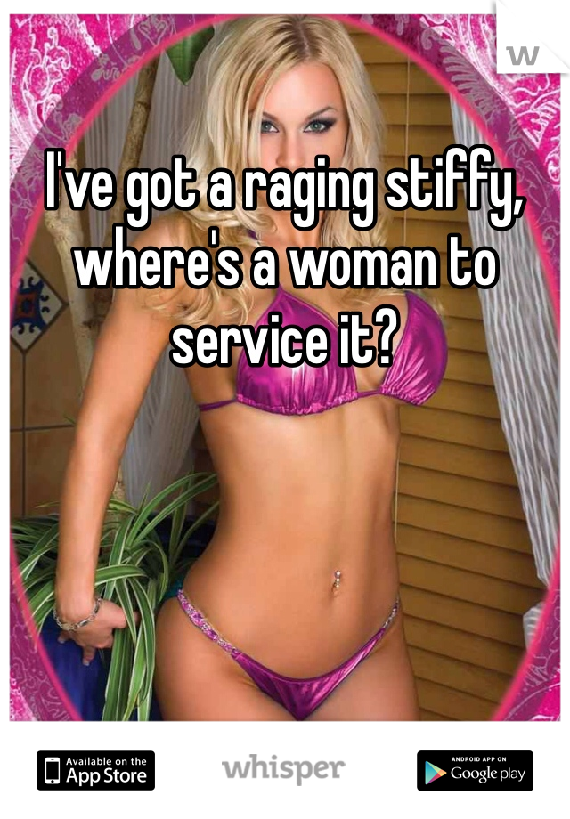 I've got a raging stiffy, where's a woman to service it?