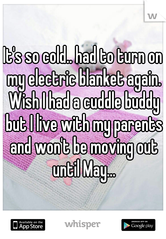 It's so cold.. had to turn on my electric blanket again. Wish I had a cuddle buddy but I live with my parents and won't be moving out until May...