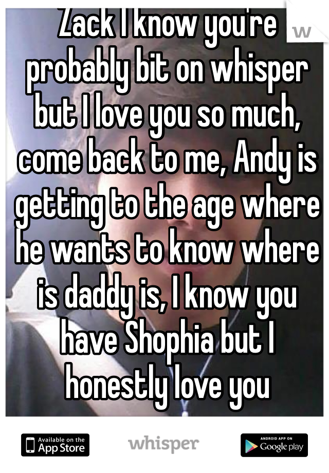 Zack I know you're probably bit on whisper but I love you so much, come back to me, Andy is getting to the age where he wants to know where is daddy is, I know you have Shophia but I honestly love you 