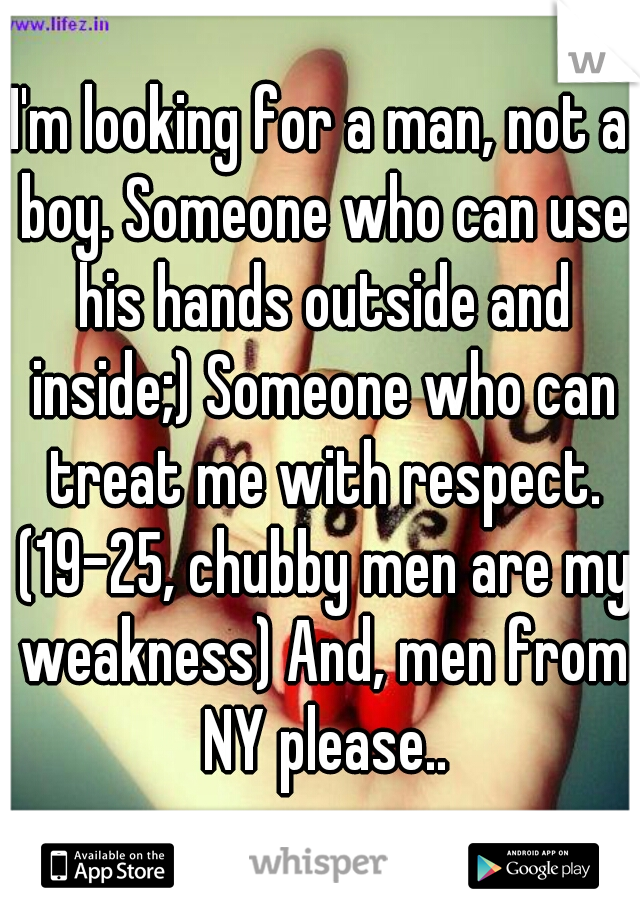 I'm looking for a man, not a boy. Someone who can use his hands outside and inside;) Someone who can treat me with respect. (19-25, chubby men are my weakness) And, men from NY please..