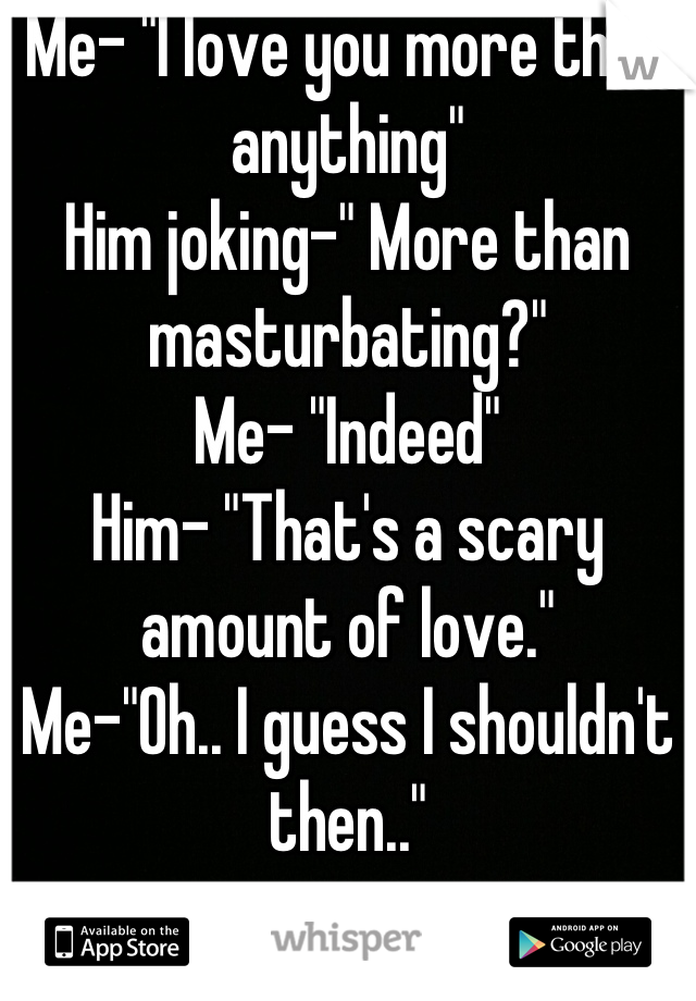 Me- "I love you more than anything"
Him joking-" More than masturbating?"
Me- "Indeed"
Him- "That's a scary amount of love."
Me-"Oh.. I guess I shouldn't then.."