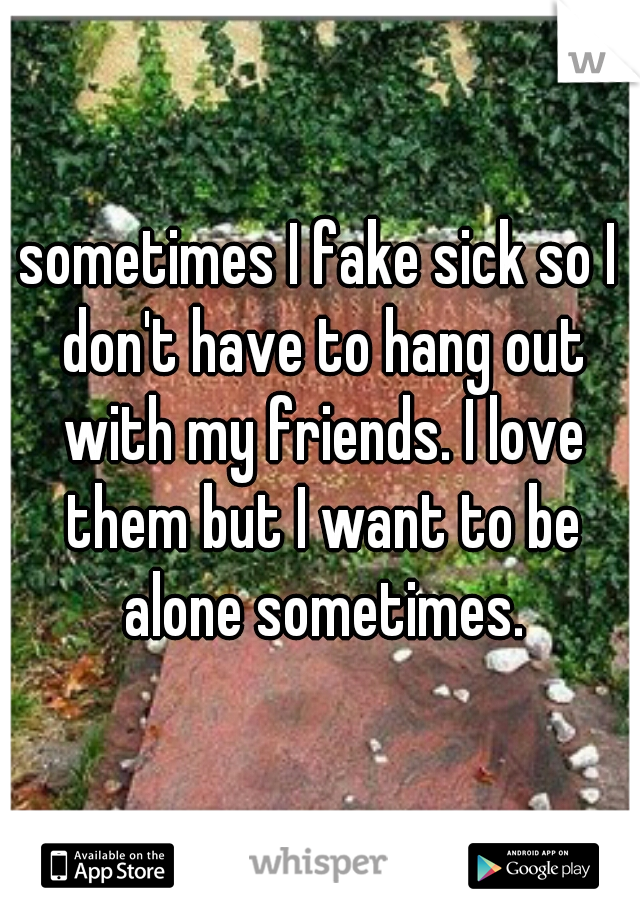 sometimes I fake sick so I don't have to hang out with my friends. I love them but I want to be alone sometimes.
 
