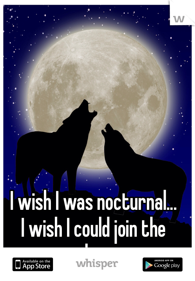 I wish I was nocturnal... 
I wish I could join the wolves...
