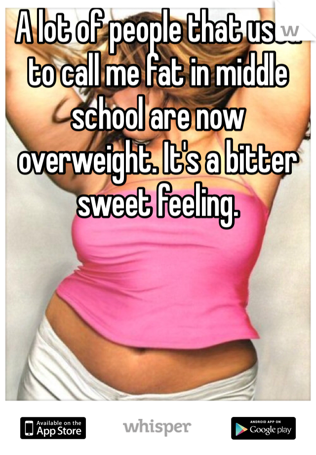 A lot of people that used to call me fat in middle school are now overweight. It's a bitter sweet feeling. 