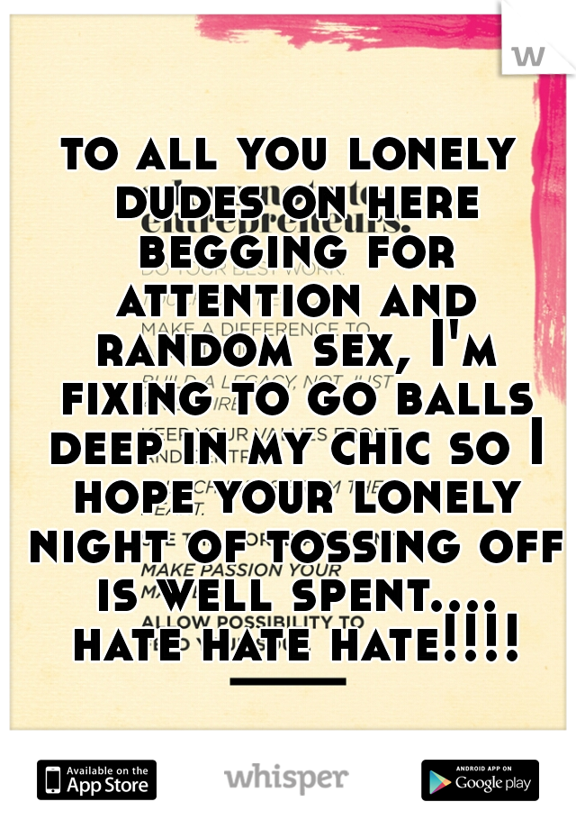 to all you lonely dudes on here begging for attention and random sex, I'm fixing to go balls deep in my chic so I hope your lonely night of tossing off is well spent.... hate hate hate!!!!