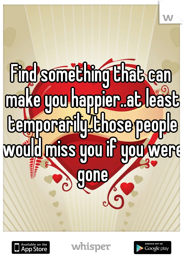 Find something that can make you happier..at least temporarily..those people would miss you if you were gone