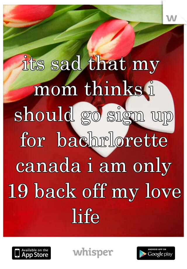 its sad that my mom thinks i should go sign up for  bachrlorette canada i am only 19 back off my love life   