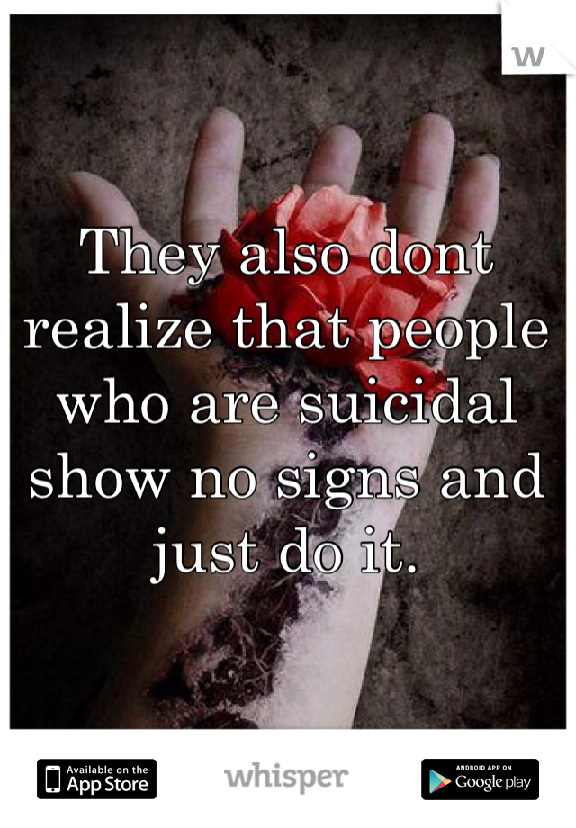 They also dont realize that people who are suicidal show no signs and just do it. 