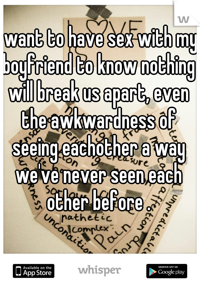 I want to have sex with my boyfriend to know nothing will break us apart, even the awkwardness of seeing eachother a way we've never seen each other before .