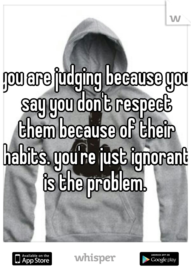 you are judging because you say you don't respect them because of their habits. you're just ignorant is the problem. 