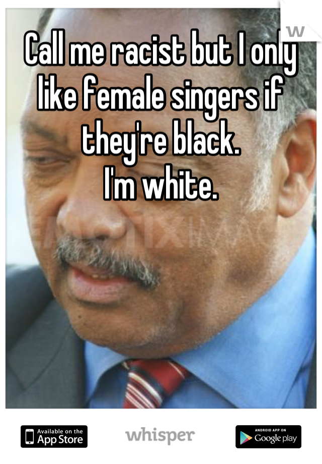 Call me racist but I only like female singers if they're black.
I'm white.