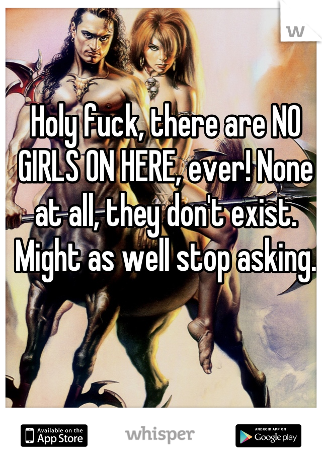 Holy fuck, there are NO GIRLS ON HERE, ever! None at all, they don't exist. Might as well stop asking.