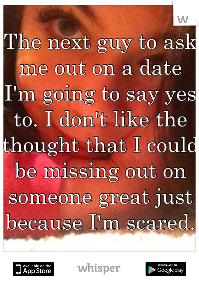 The next guy to ask me out on a date I'm going to say yes to. I don't like the thought that I could be missing out on someone great just because I'm scared. 