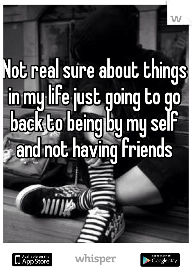 Not real sure about things in my life just going to go back to being by my self and not having friends 