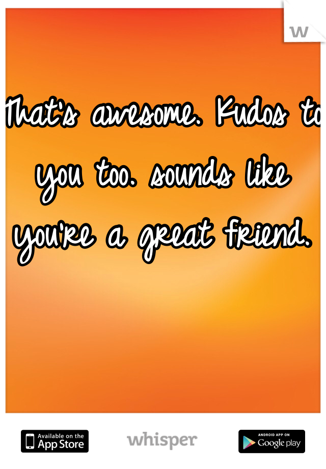 That's awesome. Kudos to you too. sounds like you're a great friend. 