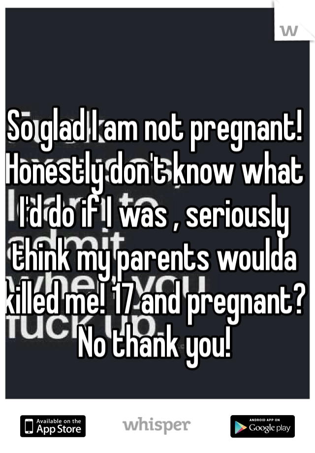 So glad I am not pregnant! Honestly don't know what I'd do if I was , seriously think my parents woulda killed me! 17 and pregnant? No thank you! 
