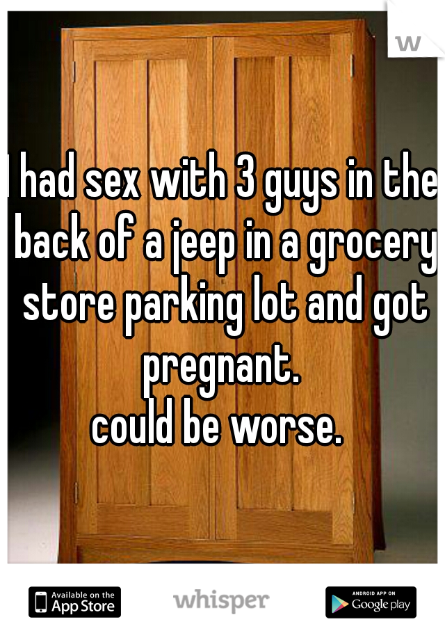 I had sex with 3 guys in the back of a jeep in a grocery store parking lot and got pregnant. 

could be worse. 
