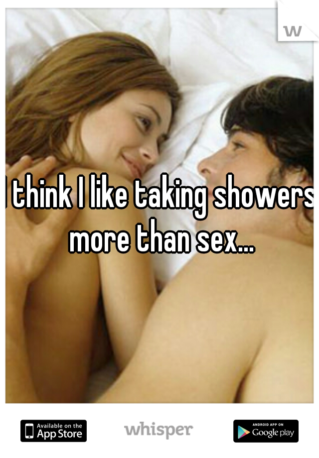 I think I like taking showers more than sex...