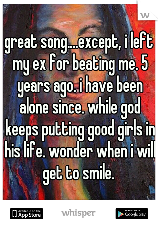 great song....except, i left my ex for beating me. 5 years ago. i have been alone since. while god keeps putting good girls in his life. wonder when i will get to smile. 