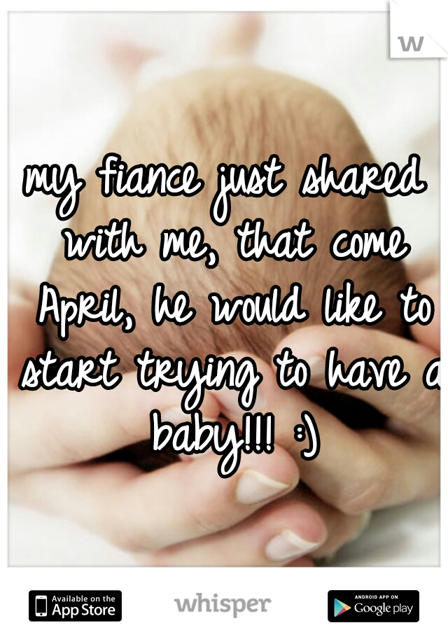 my fiance just shared with me, that come April, he would like to start trying to have a baby!!! :)
