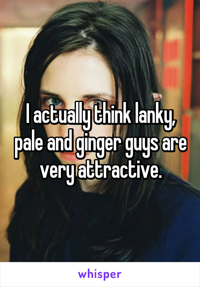 I actually think lanky, pale and ginger guys are very attractive.