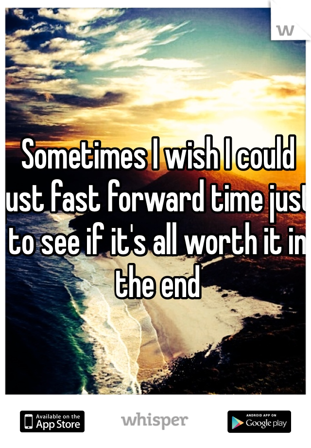 Sometimes I wish I could just fast forward time just to see if it's all worth it in the end